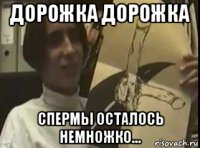 дорожка дорожка спермы осталось немножко...