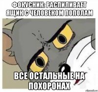 фокусник: распиливает ящик с человеком пополам все остальные на похоронах