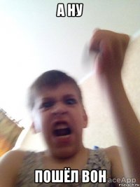 а ну пошёл вон