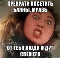 прекрати посетить баяны, мразь от тебя люди ждут свежего