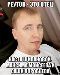 реутов - это отец насти щипановой, максима моисеева и саши воробьева