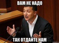 вам не надо так отдайте нам