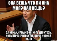 она вещь что ли она моя? как вещь? да никак, сама своя, хоть деритесь, хоть пересеритесь, выберет кого ей надо