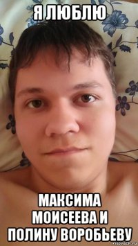 я люблю максима моисеева и полину воробьеву