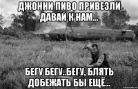 джонни пиво привезли давай к нам... бегу бегу..бегу, блять добежать бы ещё...
