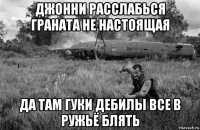 джонни расслабься граната не настоящая да там гуки дебилы все в ружьё блять