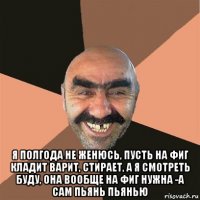  я полгода не женюсь, пусть на фиг кладит варит, стирает, а я смотреть буду, она вообще на фиг нужна -а сам пьянь пьянью