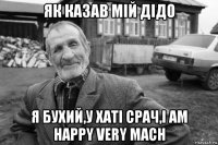 як казав мій дідо я бухий,у хаті срач,i am happy very mach