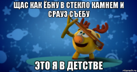 щас как ёбну в стекло камнем и срауз съебу это я в детстве