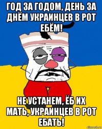 год за годом, день за днём украинцев в рот ебём! не устанем, ёб их мать, украинцев в рот ебать!