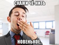 скажи чё-нить новенькое..