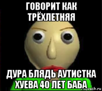 говорит как трёхлетняя дура блядь аутистка хуева 40 лет баба