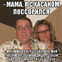 - мама, я с хасаном поссорился - мухаммад, а я тебе говорила, мой тарелки за собой. видишь, с тобой даже друзья не хотят общаться.