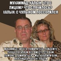 мухаммад: халын, что с лицом? что случилось? халын: с чулыном поссорился мухаммад: ничего, помиритесь. пойдёмте лучше погуляем все вместе, это вам поможет помириться + мы накупили вам вкусняшек. халын: пошли