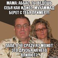 мама: аббас, ты ведёшь себя как идиот. мухаммад берет с тебя пример!!! папа: а че сразу я? может это друзья на него влияют?