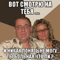 вот смотрю на тебя .... и никак понять не могу ты больная что ли ?