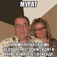 мурат купи молочка своему дедушке , который сидит и ноги свои кусает в 74 года