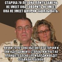 старуха 70 лет она плиту зажечь не умеет она говорить не умеет она не умеет шнурки завязывать . внуки 20 лет она убегают от старухи и они идут домой а старуха и играет на планшете gacha life и балди и ведёт себя как ребёнок.