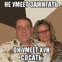 не умеет зажигать он умеет хуй сосать