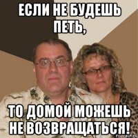 если не будешь петь, то домой можешь не возвращаться!