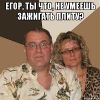 егор, ты что, не умеешь зажигать плиту? 