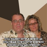  отец: ребяяят! артур и кирилл: да. отец: пиццу хотите? артур и кирилл: конечно! отец: щас принесут!