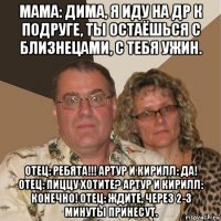 мама: дима, я иду на др к подруге, ты остаёшься с близнецами, с тебя ужин. отец: ребята!!! артур и кирилл: да! отец: пиццу хотите? артур и кирилл: конечно! отец: ждите, через 2-3 минуты принесут.