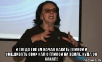  и тогда голем начал какать глиной и смешивать свой кал с глиной на земле, куда он какал!