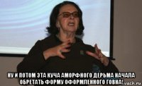  ну и потом эта куча аморфного дерьма начала обретать форму оформленного говна!