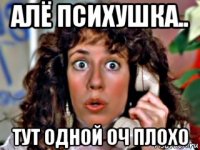 алё психушка.. тут одной оч плохо