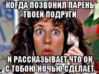 когда позвонил парень твоей подруги и рассказывает что он с тобою ночью сделает