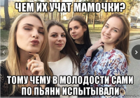чем их учат мамочки? тому чему в молодости сами по пьяни испытывали