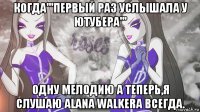 когда'''первый раз услышала у ютубера''' одну мелодию а теперь,я слушаю alana walkera всегда.