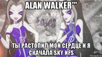 alan walker''' ты растопил мой сердце и я скачала sky nfs