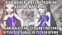 alan walker'''и все мелодие на одном смартфоне''' alan walker настоящий спасения ютуберов в наше не лёгкой время.