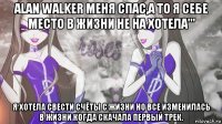 alan walker меня спас,а то я себе место в жизни не на хотела''' я хотела свести счёты с жизни но все изменилась в жизни когда скачала первый трек.