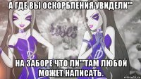 а где вы оскорбления увидели''' на заборе что ли'''там любой может написать.