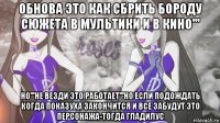 обнова это как сбрить бороду сюжета в мультики и в кино''' но'''не везди это работает'''но если подождать когда показуха закончится и все забудут это персонажа-тогда гладилус