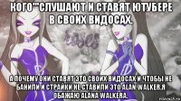кого'''слушают и ставят ютубере в своих видосах. а почему они ставят это своих видосах и чтобы не банили и страйки не ставили это alan walker.я обажаю alana walkera.