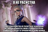 я не расистка я интернасолистка-не расист и не оскорблаю истинный ценности,у меня у самой сестра на даймонде сдрадет от проклятия ведьмы шаман.