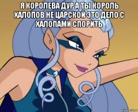 я королева дур а ты король халопов не царской это дело с халопами спорить 