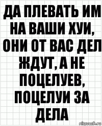 Да плевать им на ваши хуи, они от вас дел ждут, а не поцелуев, поцелуи за дела