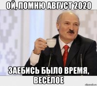 ой, помню август 2020 заебись было время, веселое