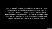 А ты похудей, стань другой,за компом не сиди -не бабское это дело,жопу накачай,волосы отрасти,ходи в спортзал,каблуки носи,будь женственной, вон Машка моя знакомая красные платья носит и у неё зелёные глаза- давайтебе стиль изменим и линзы зелёные вставим