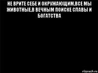 не врите себе и окружающим,все мы животные,в вечным поиске славы и богатства 