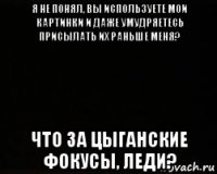 я не понял, вы используете мои картинки и даже умудряетесь присылать их раньше меня? что за цыганские фокусы, леди?