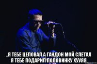  ..я тебе целовал а гандон мой слетал я тебе подарил половинку хууяя