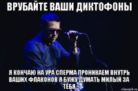 врубайте ваши диктофоны я кончаю на ура сперма проникаем внутрь ваших флаконов я бужу думать милый за тебя