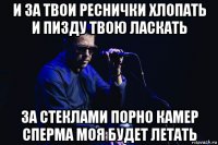 и за твои реснички хлопать и пизду твою ласкать за стеклами порно камер сперма моя будет летать