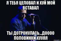я тебя целовал и хуй мой вставал ты дотронулась...доооо половинки хууяя